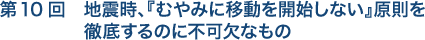 第10回　地震時、『むやみに移動を開始しない』原則を徹底するのに不可欠なもの