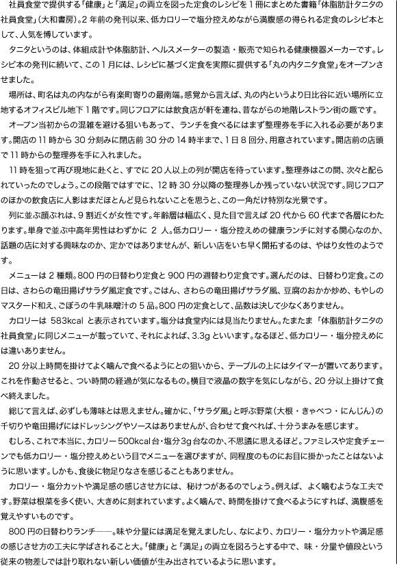 　社員食堂で提供する「健康」と「満足」の両立を図った定食のレシピを1冊にまとめた書籍「体脂肪計タニタの社員食堂」（大和書房）。2年前の発刊以来、低カロリーで塩分控えめなが満腹感の得られる定食のレシピ本として、人気を博しています。…