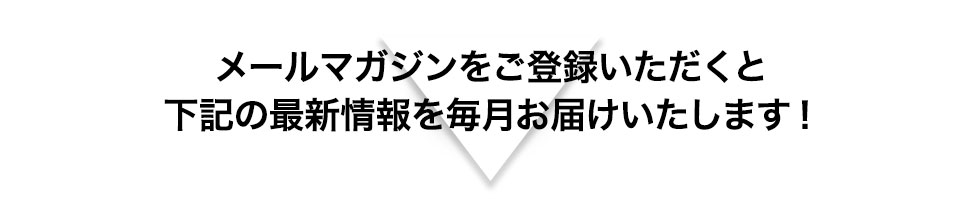 メールマガジンをご登録いただくと下記の最新情報を毎月お届けいたします！